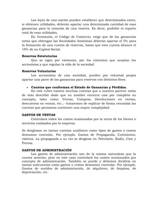 Las leyes de una nación pueden establecer que determinados entes,
si obtienen utilidades, deberán apartar una determinada cantidad de esas
ganancias para la creación de una reserva. Es decir, prohibir el reparto
total de esas utilidades.
En Venezuela, el Código de Comercio, exige que de las ganancias
netas que obtengan las Sociedades Anónimas deberán apartar el 5% para
la formación de una cuenta de reservas, hasta que esta cuenta alcance el
10% de su Capital Social.
Reservas Estatutarias
Que se rigen por estatutos, por los contratos que aceptan los
accionistas y que regulan la vida de la sociedad.
Reservas Voluntarias
Los accionistas de una sociedad, pueden por voluntad propia
apartar una parte de las ganancias para reservas con distintos fines.
 Cuentas que conforman el Estado de Ganancias y Pérdidas.
En este rubro existen muchas cuentas que a nuestro parecer están
de más describir dado que su nombre encierra casi por completo su
concepto, tales como: Ventas, Compras, Devoluciones en ventas,
descuentos en ventas, etc.,- trataremos de explicar de forma resumida las
cuentas que pensamos contienen una mayor complejidad.
GASTOS DE VENTAS
Controlará todos los costos ocasionados por la venta de los bienes o
servicios realizados por la empresa.
Se desglosan en tantas cuentas auxiliares como tipos de gastos o costos
deseamos controlar. Por ejemplo, Gastos de Propaganda, Comisiones,
viáticos. La propaganda a su vez se desglosa en Televisión, Radio, Cine y
Prensa.
GASTOS DE ADMINISTRACIÓN
Los gastos de administración son de la misma naturaleza que la
cuenta anterior, pero en este caso controlará los costos ocasionados por
concepto de administración. También se puede y debemos dividirla en
tantas subcuentas como gastos o costos deseamos controlar. Por ejemplo,
Gastos de sueldos de administración, de alquileres, de limpieza, de
depreciación, etc.
 