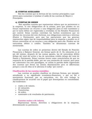 d) CUENTAS AUXILIARES
Son las cuentas que se derivan de las cuentas principales y que
sirven para sumarizar o totalizar el saldo de las cuentas de Mayor o
Principales
e) CUENTAS DE ORDEN
Son aquellas cuentas que representan valores que no pertenecen a
la empresa, ni son obligaciones de la misma, pero que pueden en un
futuro representar un recurso o una obligación para el ente económico y
por lo tanto deben ser registradas y reveladas en los Estados Financieros
por control. Estas cuentas controlan los hechos económicos que no
afectan los recursos del ente (Activos), sus obligaciones externas o internas
(Pasivo y Patrimonio), pero que las operaciones que las generan
representan algún tipo de responsabilidad para la empresa o pueden en el
futuro convertirse en un recurso o una obligación para ella. Pueden ser de
naturaleza débito o crédito. También se denominan cuentas de
memorando.
Las cuentas de orden se presentan dentro del Estado de Posición
Financiera o Balance General, sin formar parte de él. Su ubicación es al
pie del mismo, después de las sumas iguales, las de naturaleza débito
debajo del total del activo y las de naturaleza crédito debajo del total de
Pasivo y Patrimonio. Estas cuentas tienen como característica de que no
requieren de la partida doble, por ser una anotación de control, pero para
ser coherentes con este paradigma, se utiliza la partida doble registrando
dos cuentas que llevan las misma denominación pero se diferencian
porque a una de ellas se le adiciona el sufijo "por contra".
Clasificación de las cuentas contables:
Las cuentas se pueden clasificar en diversas formas, por ejemplo:
atendiendo a su significado económico-financiero, o por su fin o
movimiento funcional, por su naturaleza, etc. En este trabajo la
clasificaremos de acuerdo con el papel que desempeñan en contabilidad.
Así tendremos:
 reales o de valores.
 de valuación.
 Transitorias.
 de orden.
 nominales o de resultados de patrimonio.
Cuentas reales o de valores.
Representan bienes, derechos u obligaciones de la empresa,
determinando su patrimonio.
 