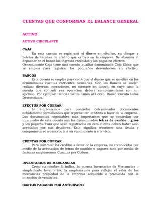 CUENTAS QUE CONFORMAN EL BALANCE GENERAL
ACTIVO
ACTIVO CIRCULANTE
CAJA
En esta cuenta se registrará el dinero en efectivo, en cheque y
boletos de tarjetas de crédito que entren en la empresa. Se abonará al
depositar en el banco los ingresos recibidos y los pagos en efectivo.
Generalmente Caja tiene una cuenta auxiliar denominada Caja Chica que
se emplea para registrar los pequeños desembolsos en efectivo.
BANCOS
Esta cuenta se emplea para controlar el dinero que se moviliza en las
denominadas cuentas corrientes bancarias. Con los Bancos se suelen
realizar diversas operaciones, no siempre en dinero, en cuyo caso la
cuenta que controle esa operación deberá complementarse con un
apellido. Por ejemplo: Banco Cuenta Giros al Cobro, Banco Cuenta Giros
Descontados.
EFECTOS POR COBRAR
La emplearemos para controlar determinados documentos
debidamente formalizados que representen créditos a favor de la empresa.
Los documentos negociables más importantes que se controlan por
intermedio de esta cuenta son las denominadas letras de cambio o giros
y los pagarés. Para que sean registrados en esta cuenta deben haber sido
aceptados por sus deudores. Esto significa reconocer una deuda y
comprometerse a cancelarla a su vencimiento o a la vista.
CUENTAS POR COBRAR
Para controlar los créditos a favor de la empresa, no reconocidos por
medio de la aceptación de letras de cambio o pagarés sino por medio de
facturas emplearemos Cuentas por Cobrar.
INVENTARIOS DE MERCANCIAS
Como su nombre lo indica, la cuenta Inventarios de Mercancías o
simplemente Inventarios, la emplearemos para reflejar el valor de las
mercancías propiedad de la empresa adquirida o producida con la
intención de venderlas.
GASTOS PAGADOS POR ANTICIPADO
 