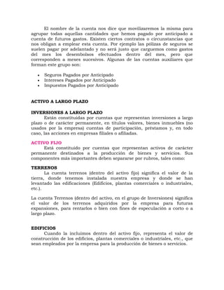 El nombre de la cuenta nos dice que movilizaremos la misma para
agrupar todas aquellas cantidades que hemos pagado por anticipado a
cuenta de futuros gastos. Existen ciertos contratos o circunstancias que
nos obligan a emplear esta cuenta. Por ejemplo las pólizas de seguros se
suelen pagar por adelantado y no será justo que carguemos como gastos
del mes los desembolsos efectuados dentro del mes, pero que
corresponden a meses sucesivos. Algunas de las cuentas auxiliares que
forman este grupo son:
 Seguros Pagados por Anticipado
 Intereses Pagados por Anticipado
 Impuestos Pagados por Anticipado
ACTIVO A LARGO PLAZO
INVERSIONES A LARGO PLAZO
Están constituidas por cuentas que representan inversiones a largo
plazo o de carácter permanente, en títulos valores, bienes inmuebles (no
usados por la empresa) cuentas de participación, préstamos y, en todo
caso, las acciones en empresas filiales o afiliadas.
ACTIVO FIJO
Está constituido por cuentas que representan activos de carácter
permanente destinados a la producción de bienes y servicios. Sus
componentes más importantes deben separarse por rubros, tales como:
TERRENOS
La cuenta terrenos (dentro del activo fijo) significa el valor de la
tierra, donde tenemos instalada nuestra empresa y donde se han
levantado las edificaciones (Edificios, plantas comerciales o industriales,
etc.).
La cuenta Terrenos (dentro del activo, en el grupo de Inversiones) significa
el valor de los terrenos adquiridos por la empresa para futuras
expansiones, para rentarlos o bien con fines de especulación a corto o a
largo plazo.
EDIFICIOS
Cuando la incluimos dentro del activo fijo, representa el valor de
construcción de los edificios, plantas comerciales o industriales, etc., que
sean empleados por la empresa para la producción de bienes o servicios.
 