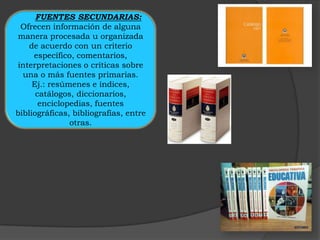FUENTES SECUNDARIAS:
 Ofrecen información de alguna
 manera procesada u organizada
    de acuerdo con un criterio
     específico, comentarios,
interpretaciones o críticas sobre
  una o más fuentes primarias.
     Ej.: resúmenes e índices,
      catálogos, diccionarios,
       enciclopedias, fuentes
bibliográficas, bibliografías, entre
               otras.
 