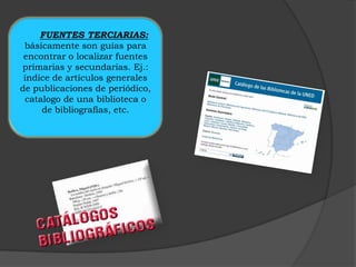 FUENTES TERCIARIAS:
 básicamente son guías para
 encontrar o localizar fuentes
primarias y secundarias. Ej.:
 índice de artículos generales
de publicaciones de periódico,
 catalogo de una biblioteca o
     de bibliografías, etc.
 