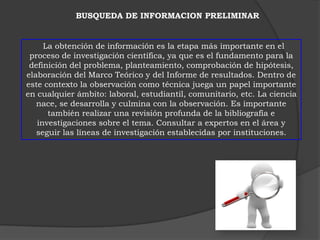 BUSQUEDA DE INFORMACION PRELIMINAR


     La obtención de información es la etapa más importante en el
 proceso de investigación científica, ya que es el fundamento para la
 definición del problema, planteamiento, comprobación de hipótesis,
elaboración del Marco Teórico y del Informe de resultados. Dentro de
este contexto la observación como técnica juega un papel importante
en cualquier ámbito: laboral, estudiantil, comunitario, etc. La ciencia
   nace, se desarrolla y culmina con la observación. Es importante
      también realizar una revisión profunda de la bibliografía e
   investigaciones sobre el tema. Consultar a expertos en el área y
   seguir las líneas de investigación establecidas por instituciones.
 