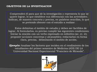 OBJETIVOS DE LA INVESTIGACION


  Comprenden él para que de la investigación y representa lo que se
  quiere lograr, lo que establece sus diferencias con las actividades.
 Indican, de manera concreta y precisa, en palabras sencillas, lo que
             se pretende obtener con el estudio a realizar.

       Estos delimitan el ámbito de estudio y deben ser factibles de
 lograr. Al formularlos, es preciso cumplir las siguientes condiciones:
   Iniciar la oración con un verbo expresado en infinitivo (ar, er, ir);
   proponer acciones concretas y alcanzables; redactarlos en forma
             clara, precisa, delimitando el ámbito de acción.

 Ejemplo: Analizar los factores que inciden en el rendimiento de los
     estudiantes del primer semestre de Medicina (ADI) DE LA
    Universidad Nacional Experimental “Francisco de Miranda”.
 