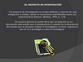 EL PROYECTO DE INVESTIGACIÓN


   “Un proyecto de investigación es el plan definido y concreto de una
  indagación a realizar, donde se encuentran especificadas todas sus
            características básicas" (Sabino, 1994, p. 115).

        De manera general se puede decir que un proyecto es un
documento más amplio que el anteproyecto y consiste en la descripción
del estudio que se propone realizar el investigador, es decir, expresa lo
             que se va a investigar y como se investigara.
 