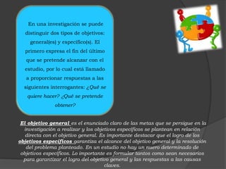 En una investigación se puede
  distinguir dos tipos de objetivos:
     general(es) y específico(s). El
  primero expresa el fin del último
   que se pretende alcanzar con el
  estudio, por lo cual está llamado
   a proporcionar respuestas a las
  siguientes interrogantes: ¿Qué se
   quiere hacer? ¿Qué se pretende
               obtener?


 El objetivo general es el enunciado claro de las metas que se persigue en la
  investigación a realizar y los objetivos específicos se plantean en relación
   directa con el objetivo general. Es importante destacar que el logro de los
objetivos específicos garantiza el alcance del objetivo general y la resolución
   del problema planteado. En un estudio no hay un nuero determinado de
 objetivos específicos. Lo importante es formular tantos como sean necesarios
  para garantizar el logro del objetivo general y las respuestas a las causas
                                      claves.
 