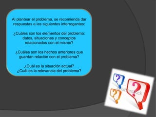 Al plantear el problema, se recomienda dar
respuestas a las siguientes interrogantes:

¿Cuáles son los elementos del problema:
    datos, situaciones y conceptos
      relacionados con el mismo?

 ¿Cuáles son los hechos anteriores que
   guardan relación con el problema?

     ¿Cuál es la situación actual?
  ¿Cuál es la relevancia del problema?
 