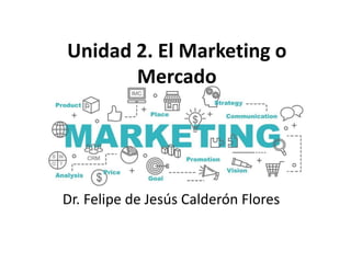 Dr. Felipe de Jesús Calderón Flores
Unidad 2. El Marketing o
Mercado
 