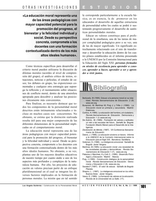 OTRAS INVESTIGACIONES                                          E       S        T        U        D        I      O           S

«La educación moral representa una                             le corresponde particularmente a la escuela bá-
                                                               sica, es en esencia, la de promover en los
      de las áreas pedagógicas con
                                                               educandos el desarrollo de aquellas estructuras
  mayor capacidad potencial para la                            de personalidad sobre los cuales se podrá ir sus-
         promoción del progreso, el                            tentando progresivamente el desarrollo de autén-
 bienestar y la felicidad individual y                         ticas personalidades morales.
                                                                   Educar en valores constituye para el profe-
       social. Desde su perspectiva                            sional de la enseñanza, una de las tareas de ma-
        concreta, compromete a los                             yor complejidad pedagógica pero a su vez, una
       docentes con una formación                              de las de mayor significado. Un significado es-
                                                               trechamente relacionado con el reto de transfor-
  contextualizada dentro de los más                            mar y desarrollar la educación dentro de los cua-
            altos ideales humanos».                            tro pilares establecidos en el informe presentado
                                                               a la UNESCO por la Comisión Internacional para
                                                               la Educación del Siglo XXI: personas formadas
    Como técnicas específicas para desarrollar el              en niveles de excelencia para aprender a cono-
criterio moral pueden utilizarse la discusión de               cer, aprender a hacer, aprender a ser y apren-
dilemas morales (acordes al nivel de compren-                  der a vivir juntos.
sión del grupo), el análisis crítico de textos, si-
tuaciones, noticias o películas; el estudio de ca-
sos; los debates en grupo, las exposiciones co-
mentadas y cualquier otra estrategia que supon-
ga la reflexión y el razonamiento sobre situacio-
nes de conflicto moral, dentro de una atmósfera
apropiada para descubrir y analizar las posicio-               Berkowitz, M (1995). Educar a la persona moral en su tota-
nes éticamente más convenientes.                                   lidad. Revista Iberoamericana de Educación. 2 (8)
    Para finalizar, es necesario destacar que to-                  www.oei.org
                                                               Buxarraíz, M; Martínez M; Puig J; y Trilla J. (1990). La
dos los componentes de la personalidad moral                       Educación moral en primaria y secundaria. Madrid:
descritos están íntimamente relacionados e in-                     Edelvives.
                                                               Cortina, A (1995). La educación del hombre y el ciudadano.
cluso en muchos casos son concurrentes. No                         Revista Iberoamericana de Educación. Democracia y
obstante, se estima que la distinción realizada                    Educación 1 (/) www.oei.org
resulta útil para una mejor comprensión de las                 De Zubiría , M. (1995). Formación de valores y actitudes:
                                                                   un reto a las escuelas del futuro. Santafé de Bogotá:
diferentes dimensiones de la personalidad impli-                   Fundación Alberto Merani para el Desarrollo de la Inte-
cadas en el comportamiento moral.                                  ligencia.
                                                               Declaración de Mérida. (1997). VII Conferencia Iberoame-
    La educación moral representa una de las
                                                                   ricana de Educación.
áreas pedagógicas con mayor capacidad poten-                   Delors, J. (1996). La educación encierra un tesoro. Informe
cial para la promoción del progreso, el bienestar                  a la UNESCO de la Comisión Internacional sobre la
                                                                   Educación para el Siglo XXI. Barcelona: Santillana.
y la felicidad individual y social. Desde su pers-             Goleman, D. (1996) . La inteligencia emocional. Santafé de
pectiva concreta, compromete a los docentes con                    Bogotá: Javier Vergara.
una formación contextualizada dentro de los más                Martínez, M (1995). La educación moral: una necesidad de
                                                                   las sociedades plurales y democráticas. Revista Ibe-
altos ideales humanos. No obstante, a su vez,                      roamericana de Educación 1 (7). www.oei.org
plantea uno de los mayores desafíos educativos                 Palacios,J; Marchesi, A y Coll, C. (1990). Desarrollo Psico-
                                                                   lógico y Educación. Madrid : Alianza.
de nuestro tiempo por cuanto atañe a uno de los                Puig, J (1995) . Construcción dialógica de la personalidad
aspectos más profundos y complejos de la natu-                     moral. Revista Iberoamericana de Educación. Demo-
raleza humana. Por ello, los proyectos de edu-                     cracia y Educación 2 (8). www.oie.org.
                                                               Savater,F (1997). El valor de educar. Santafé de Bogotá:
cación en valores precisan partir de un enfoque                    Planeta.
pluridimensional en el cual se integren los di-                Shapiro, L. (1997). La inteligencia emocional en los niños.
                                                                   Buenos Aires: Javier Vergara.
versos factores implicados en la formación de                  Vasco, E. (1989). La formación de valores en la educación.
personas morales. La misión que en tal sentido                     Revista de la Universidad de La Salle. (17).


Luz Angela Gutiérrez / Construcción de la Personalidad Moral   A C C I O N     P E D A G Ó G I C A, Vol. 8, No. 2 / 1999
                                                                                                                                  101
 
