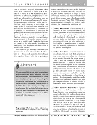 OTRAS INVESTIGACIONES                                          E      S       T      U       D       I     O       S
citos en esta tarea. Tal como lo expresa el docu-              tendencias mediante las cuales se ha abordado
mento de la Declaración de Mérida (1997), emi-                 la formación moral advierte cómo, en cierta for-
tido en el marco de la VII Conferencia Ibero-                  ma, tales modelos constituyen un reflejo de la con-
americana de Educación, una propuesta de edu-                  cepción del hombre y del papel de la educación
cación en valores éticos reclama ante todo, un                 propia de un contexto socio-cultural determinado.
conjunto de acciones que hagan posible un me-                  Buxarraíz, Martínez, Puig y Trilla (1990), propor-
jor reconocimiento profesional y social del pro-               cionan una descripción de los tres modelos predo-
fesorado, la elevación de su autoestima y un                   minantes, los cuales pueden sintetizarse así:
mayor grado de concientización sobre la res-
ponsabilidad moral inherente al desempeño de                   1. Modelo Absolutista: se fundamenta en la
su profesión. En consecuencia, la renovación del                  existencia de unos valores indiscutibles y ab-
perfil docente requiere de la conciencia, el com-                 solutos, emanados de una autoridad investida
promiso y el esfuerzo mancomunado, en primer                      de poder y por principio poseedora de la ver-
lugar, de los propios docentes como principales                   dad. Este tipo de valores regula los diferentes
autogestores de su desarrollo humano y profe-                     aspectos de la vida individual y social. Los
sional, y así también, del Estado, las institucio-                métodos utilizados son principalmente la
nes educativas, las universidades formadoras de                   inculcación, el adoctrinamiento o cualquier
formadores y los programas de capacitación y                      otro útil para que los alumnos se adhieran a
actualización docente.                                            los valores promulgados.
    Otro aspecto que se debe considerar con
detenimiento al momento de hablar de educa-                    2. Modelo Relativista: en contraposición al
ción en valores es el referente al modelo que                     modelo anterior, éste parte de la creencia de
debe seguirse. Una revisión de las principales                    que en un tema como el de los valores no
                                                                  existe una opción preferible a otra porque el
                                                                  valor es algo que obedece a criterios total-
                                                                  mente subjetivos. El hecho de que un valor
                                                                  sea bueno o malo depende de las circunstan-
                                                                  cias, condiciones o el momento particular.
                                                                  Pedagógicamente, este modelo limita el pa-
                                                                  pel de la educación moral por cuanto asume
   The purpose of this article is to provide basic
                                                                  que no existen opciones preferibles y que las
   education teachers with a reference frame for                  decisiones morales están en función de la
   the development of transversal axis values. Some               cultura y las circunstancias particulares en las
   considerations are presented regarding the                     que está inmerso el sujeto actuante. Esta pers-
   importance, implications and requirements of                   pectiva generalmente se impone cuando el
   moral education at this level. Teacher efforts to              modelo de valores absolutos entra en crisis.
   build the bases for a moral personality are
   emphasized. So, principal dimensions are                    3. Modelo Autónomo-Racionalista: bajo esta
   described and some methodological strategies are               perspectiva no se defienden determinados va-
   outlined to promote development of moral                       lores absolutos pero tampoco se asume una
                                                                  postura relativista. Este modelo afirma que en
   personality in the classroom.
                                                                  la vida existen ciertas opciones que son más
                                                                  convenientes que otras y que existen posibi-
                                                                  lidades basadas en la razón y en el diálogo
                                                                  que pueden servir de guía a las personas.
                                                                  Defiende la posibilidad de usar libre y
                                                                  autónomamente la razón para elaborar crite-
   Key words: Models of moral education,
   dimensions of moral personality, teaching                      rios que servirán de referente a las normas de
   strategies.                                                    conducta. Este modelo se orienta más que a

Luz Angela Gutiérrez / Construcción de la Personalidad Moral   A C C I O N   P E D A G Ó G I C A, Vol. 8, No. 2 / 1999
                                                                                                                         93
 