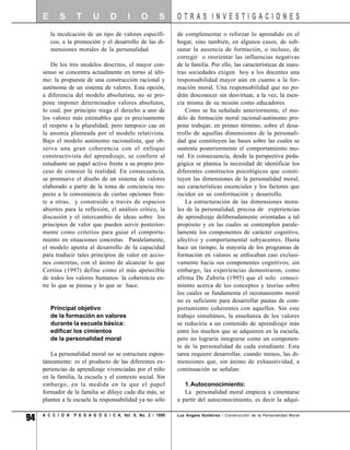E      S       T      U       D       I     O       S     OTRAS INVESTIGACIONES
         la inculcación de un tipo de valores específi-        de complementar o reforzar lo aprendido en el
         cos, a la promoción y el desarrollo de las di-        hogar, sino también, en algunos casos, de sub-
         mensiones morales de la personalidad.                 sanar la ausencia de formación, o incluso, de
                                                               corregir o reorientar las influencias negativas
         De los tres modelos descritos, el mayor con-          de la familia. Por ello, las características de nues-
     senso se concentra actualmente en torno al últi-          tras sociedades exigen hoy a los docentes una
     mo: la propuesta de una construcción racional y           responsabilidad mayor aún en cuanto a la for-
     autónoma de un sistema de valores. Esta opción,           mación moral. Una responsabilidad que no po-
     a diferencia del modelo absolutista, no se pro-           drán desconocer sin desvirtuar, a la vez, la esen-
     pone imponer determinados valores absolutos,              cia misma de su misión como educadores.
     lo cual, por principio niega el derecho a uno de              Como se ha señalado anteriormente, el mo-
     los valores más estimables que es precisamente            delo de formación moral racional-autónomo pro-
     el respeto a la pluralidad; pero tampoco cae en           pone trabajar, en primer término, sobre el desa-
     la anomia planteada por el modelo relativista.            rrollo de aquellas dimensiones de la personali-
     Bajo el modelo autónomo racionalista, que ob-             dad que constituyen las bases sobre las cuales se
     serva una gran coherencia con el enfoque                  sustenta posteriormente el comportamiento mo-
     constructivista del aprendizaje, se confiere al           ral. En consecuencia, desde la perspectiva peda-
     estudiante un papel activo frente a su propio pro-        gógica se plantea la necesidad de identificar los
     ceso de conocer la realidad. En consecuencia,             diferentes constructos psicológicos que consti-
     se promueve el diseño de un sistema de valores            tuyen las dimensiones de la personalidad moral,
     elaborado a partir de la toma de conciencia res-          sus características escenciales y los factores que
     pecto a la conveniencia de ciertas opciones fren-         inciden en su conformación y desarrollo.
     te a otras, y construido a través de espacios                 La estructuración de las dimensiones mora-
     abiertos para la reflexión, el análisis crítico, la       les de la personalidad, precisa de experiencias
     discusión y el intercambio de ideas sobre los             de aprendizaje deliberadamente orientadas a tal
     principios de valor que pueden servir posterior-          propósito y en las cuales se contemplen parale-
     mente como criterios para guiar el comporta-              lamente los componentes de carácter cognitivo,
     miento en situaciones concretas. Paralelamente,           afectivo y comportamental subyacentes. Hasta
     el modelo apunta al desarrollo de la capacidad            hace un tiempo, la mayoría de los programas de
     para traducir tales principios de valor en accio-         formación en valores se enfocaban casi exclusi-
     nes concretas, con el ánimo de alcanzar lo que            vamente hacia sus componentes cognitivos; sin
     Cortina (1997) define como el más apetecible              embargo, las experiencias demostraron, como
     de todos los valores humanos: la coherencia en-           afirma De Zubiría (1995) que el solo conoci-
     tre lo que se piensa y lo que se hace.                    miento acerca de los conceptos y teorías sobre
                                                               los cuales se fundamenta el razonamiento moral
                                                               no es suficiente para desarrollar pautas de com-
         Principal objetivo                                    portamiento coherentes con aquellos. Sin este
         de la formación en valores                            trabajo simultáneo, la enseñanza de los valores
         durante la escuela básica:                            se reduciría a un contenido de aprendizaje más
         edificar los cimientos                                entre los muchos que se adquieren en la escuela,
         de la personalidad moral                              pero no lograría integrarse como un componen-
                                                               te de la personalidad de cada estudiante. Esta
        La personalidad moral no se estructura espon-          tarea requiere desarrollar, cuando menos, las di-
     táneamente: es el producto de las diferentes ex-          mensiones que, sin ánimo de exhaustividad, a
     periencias de aprendizaje vivenciadas por el niño         continuación se señalan:
     en la familia, la escuela y el contexto social. Sin
     embargo, en la medida en la que el papel                     1.Autoconocimiento:
     formador de la familia se diluye cada día más, se            La personalidad moral empieza a cimentarse
     plantea a la escuela la responsabilidad ya no sólo        a partir del autoconocimiento, es decir la adqui-


94   A C C I O N   P E D A G Ó G I C A, Vol. 8, No. 2 / 1999   Luz Angela Gutiérrez / Construcción de la Personalidad Moral
 