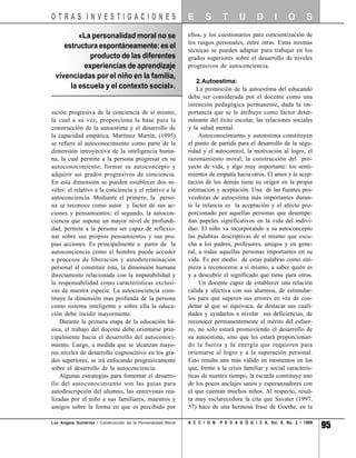OTRAS INVESTIGACIONES                                          E      S       T      U       D       I     O       S

         «La personalidad moral no se                          ellos, y los cuestionarios para concientización de
                                                               los rasgos personales, entre otras. Estas mismas
    estructura espontáneamente: es el
                                                               técnicas se pueden adaptar para trabajar en los
             producto de las diferentes                        grados superiores sobre el desarrollo de niveles
           experiencias de aprendizaje                         progresivos de autoconciencia.
 vivenciadas por el niño en la familia,
                                                                   2.Autoestima:
      la escuela y el contexto social».                            La promoción de la autoestima del educando
                                                               debe ser considerada por el docente como una
                                                               intención pedagógica permanente, dada la im-
sición progresiva de la conciencia de sí mismo,                portancia que se le atribuye como factor deter-
la cual a su vez, proporciona la base para la                  minante del éxito escolar, las relaciones sociales
construcción de la autoestima y el desarrollo de               y la salud mental.
la capacidad empática. Martínez Martín, (1995)                      Autoconocimiento y autoestima constituyen
se refiere al autoconocimiento como parte de la                el punto de partida para el desarrollo de la segu-
dimensión introyectiva de la inteligencia huma-                ridad y el autocontrol, la motivación al logro, el
na, la cual permite a la persona progresar en su               razonamiento moral, la construcción del pro-
autoconocimiento, formar su autoconcepto y                     yecto de vida, y algo muy importante: los senti-
adquirir así grados progresivos de conciencia.                 mientos de empatía hacia otros. El amor y la acep-
En esta dimensión se pueden establecer dos ni-                 tación de los demás tiene su origen en la propia
veles: el relativo a la conciencia y el relativo a la          estimación y aceptación. Una de las fuentes pro-
autoconciencia. Mediante el primero, la perso-                 veedoras de autoestima más importantes duran-
na se reconoce como autor y factor de sus ac-                  te la infancia es la aceptación y el afecto pro-
ciones y pensamientos; el segundo, la autocon-                 porcionado por aquellas personas que desempe-
ciencia que supone un mayor nivel de profundi-                 ñan papeles significativos en la vida del indivi-
dad, permite a la persona ser capaz de reflexio-               duo. El niño va incorporando a su autoconcepto
nar sobre sus propios pensamientos y sus pro-                  las palabras descriptivas de sí mismo que escu-
pias acciones. Es principalmente a partir de la                cha a los padres, profesores, amigos y en gene-
autoconciencia como el hombre puede acceder                    ral, a todas aquellas personas importantes en su
a procesos de liberación y autodeterminación                   vida. Es por medio de estas palabras como em-
personal al constituir ésta, la dimensión humana               pieza a reconocerse a sí mismo, a saber quién es
directamente relacionada con la imputabilidad y                y a descubrir el significado que tiene para otros.
la responsabilidad como características exclusi-                    Un docente capaz de establecer una relación
vas de nuestra especie. La autoconciencia cons-                cálida y afectiva con sus alumnos, de estimular-
tituye la dimensión mas profunda de la persona                 los para que superen sus errores en vez de con-
como sistema inteligente y sobre ella la educa-                denar al que se equivoca, de destacar sus cuali-
ción debe incidir mayormente.                                  dades y ayudarlos a nivelar sus deficiencias, de
    Durante la primera etapa de la educación bá-               reconocer permanentemente el mérito del esfuer-
sica, el trabajo del docente debe orientarse prin-             zo, no sólo estará promoviendo el desarrollo de
cipalmente hacia el desarrollo del autoconoci-                 su autoestima, sino que les estará proporcionan-
miento. Luego, a medida que se alcanzan mayo-                  do la fuerza y la energía que requieren para
res niveles de desarrollo cognoscitivo en los gra-             orientarse al logro y a la superación personal.
dos superiores, se irá enfocando progresivamente               Esto resulta aún más válido en momentos en los
sobre el desarrollo de la autoconciencia.                      que, frente a la crisis familiar y social caracterís-
    Algunas estrategias para fomentar el desarro-              ticas de nuestro tiempo, la escuela constituye uno
llo del autoconocimiento son las guías para                    de los pocos anclajes sanos y esperanzadores con
autodescripción del alumno, las entrevistas rea-               el que cuentan muchos niños. Al respecto, resul-
lizadas por el niño a sus familiares, maestros y               ta muy esclarecedora la cita que Savater (1997,
amigos sobre la forma en que es percibido por                  57) hace de una hermosa frase de Goethe, en la

Luz Angela Gutiérrez / Construcción de la Personalidad Moral   A C C I O N   P E D A G Ó G I C A, Vol. 8, No. 2 / 1999
                                                                                                                         95
 