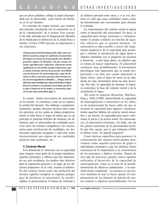 E       S        T       U        D        I      O           S   OTRAS INVESTIGACIONES
     que en pocas palabras, refleja el papel desempe-                  el esfuerzo personal entre otros; y a su vez, des-
     ñado por la afectividad como fuente de fortale-                   tacar el valor que estas cualidades tienen como
     za en el ser humano:                                              las herramientas más convenientes para afrontar
        Un concepto de origen reciente, que sostiene                   la realidad.
     una estrecha vinculación con la autoestima es el                     La estructuración del carácter moral se apoya
     de la “autoposesión” de sí mismo. Este concep-                    sobre el desarrollo del autocontrol. Es decir, la
     to ha sido utilizado por la Organización Mundial                  capacidad para dirigir autónoma y voluntaria-
     de la Salud para la definición de la salud física y               mente la propia conducta en función de aque-
     mental. Cortina (1995) precisa su importancia y                   llos objetivos que se quieren alcanzar. El
     sus relaciones:                                                   autocontrol se hace posible a través del surgi-
                                                                       miento progresivo de la capacidad para poster-
          El proyecto personal de autoposesión exige como con-         gar o refrenar la satisfacción de algún deseo o
         dición necesaria, aunque no suficiente, la autoestima
                                                                       impulso inmediato con el propósito de alcanzar
         del sujeto, la conciencia de que puede tener distintos
         proyectos capaces de ilusionar y de que cuenta con
                                                                       o preservar, a más largo plazo, un objetivo que
         cierta capacidad para realizarlos. Educación moral            se estima de mayor importancia. El autocontrol
         significaría en este sentido, ayudar a la persona a que       constituye muy probablemente, la herramienta
         se sienta en forma, deseosa de proyectar, encariñada          psicológica más importante que se puede pro-
         con sus proyectos de autorrealización, capaz de lle-          porcionar a un niño, por cuanto representa el
         varlos a cabo y consciente que para ello necesita con-
                                                                       factor crítico para el logro de metas en la vida;
         tar con otros igualmente estimables. …Porque entre el
                                                                       desde las más elementales hasta las más decisi-
         altruismo mal entendido que exige al individuo el aban-
         dono de sí mismo y un egoísmo exacerbado, que lleva           vas. Por ello, la capacidad de dominar el impul-
         a cabo el desprecio de los demás, se encuentra el qui-        so constituye la base del carácter moral y de la
         cio de una sana autoestima (pág 7).                           orientación al logro.
                                                                          Tal como lo expresan Buxarraíz, Martínez,
         La mejor fuente proveedora de autoestima                      Puig y Trilla (1990), desarrollando la capacidad
     en la escuela la constituye, como ya se explicó,                  de autorregulación o autocontrol en los niños,
     la actitud del docente. Sin embargo, complemen-                   se les proporcionan las bases sobre las que se
     tariamente, pueden utilizarse técnicas tales como                 sustenta la capacidad para adquirir voluntaria-
     los ejercicios en los cuales se induce progresiva-                mente aquellos hábitos de carácter moral desea-
     mente al niño hacia el logro de metas que en un                   dos y así mismo, la capacidad para hacer cohe-
     principio le parecían difíciles de alcanzar, las di-              rentes el juicio y la acción moral. En consecuen-
     námicas para el intercambio de cualidades posi-                   cia, el autocontrol constituye, sin duda, uno de
     tivas entre los mismos compañeros, los cuestio-                   los pilares esenciales de la personalidad moral.
     narios para clarificación de cualidades, las dis-                 Es por ello, quizás, por lo que Goleman (1996)
     tinciones especiales otorgadas a cada niño como                   lo define como “la aptitud magistral”.
     reconocimiento por alguna de sus cualidades                          Como técnicas específicas para promover la
     positivas más resaltantes, etc.                                   estructuración del carácter moral pueden men-
                                                                       cionarse todos aquellos ejercicios de grupo o
         3. Carácter Moral:                                            individuales orientados a que los alumnos tomen
         Esta dimensión se relaciona con la capacidad                  conciencia de la importancia y la conveniencia
     para integrar como parte de la propia naturaleza,                 de los principios y hábitos morales. Dentro de
     aquellos principios y hábitos que han demostra-                   este tipo de ejercicios, pueden citarse aquellos
     do ser, por excelencia, los medios más efectivos                  enfocados al desarrollo de la capacidad de
     para la superación personal y el logro de los ob-                 autorregulación, como es el caso de la autode-
     jetivos propuestos en la vida. Asumir el desarro-                 terminación de objetivos conductuales y la auto-
     llo del carácter moral como una atribución del                    observación conductual. La primera es una téc-
     docente significa recuperar la vigencia pedagó-                   nica mediante la cual se busca ajustar el com-
     gica de promover el autocontrol, la autodis-                      portamiento de los alumnos en función de cier-
     ciplina, la perseverancia, la fuerza de voluntad y                tos criterios u objetivos preestablecidos. En los


96   A C C I O N     P E D A G Ó G I C A, Vol. 8, No. 2 / 1999         Luz Angela Gutiérrez / Construcción de la Personalidad Moral
 
