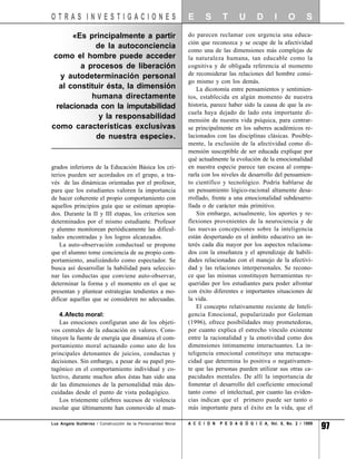 OTRAS INVESTIGACIONES                                          E      S       T      U       D       I     O       S

      «Es principalmente a partir                              do parecen reclamar con urgencia una educa-
                                                               ción que reconozca y se ocupe de la afectividad
            de la autoconciencia
                                                               como una de las dimensiones más complejas de
como el hombre puede acceder                                   la naturaleza humana, tan educable como la
        a procesos de liberación                               cognitiva y de obligada referencia al momento
  y autodeterminación personal                                 de reconsiderar las relaciones del hombre consi-
                                                               go mismo y con los demás.
  al constituir ésta, la dimensión                                 La dicotomía entre pensamientos y sentimien-
           humana directamente                                 tos, establecida en algún momento de nuestra
 relacionada con la imputabilidad                              historia, parece haber sido la causa de que la es-
                                                               cuela haya dejado de lado esta importante di-
             y la responsabilidad                              mensión de nuestra vida psíquica, para centrar-
como características exclusivas                                se principalmente en los saberes académicos re-
            de nuestra especie».                               lacionados con las disciplinas clásicas. Posible-
                                                               mente, la exclusión de la afectividad como di-
                                                               mensión susceptible de ser educada explique por
                                                               qué actualmente la evolución de la emocionalidad
grados inferiores de la Educación Básica los cri-              en nuestra especie parece tan escasa al compa-
terios pueden ser acordados en el grupo, a tra-                rarla con los niveles de desarrollo del pensamien-
vés de las dinámicas orientadas por el profesor,               to científico y tecnológico. Podría hablarse de
para que los estudiantes valoren la importancia                un pensamiento lógico-racional altamente desa-
de hacer coherente el propio comportamiento con                rrollado, frente a una emocionalidad subdesarro-
aquellos principios guía que se estiman apropia-               llada o de carácter más primitivo.
dos. Durante la II y III etapas, los criterios son                 Sin embargo, actualmente, los aportes y re-
determinados por el mismo estudiante. Profesor                 flexiones provenientes de la neurociencia y de
y alumno monitorean periódicamente las dificul-                las nuevas concepciones sobre la inteligencia
tades encontradas y los logros alcanzados.                     están despertando en el ámbito educativo un in-
    La auto-observación conductual se propone                  terés cada día mayor por los aspectos relaciona-
que el alumno tome conciencia de su propio com-                dos con la enseñanza y el aprendizaje de habili-
portamiento, analizándolo como espectador. Se                  dades relacionadas con el manejo de la afectivi-
busca así desarrollar la habilidad para seleccio-              dad y las relaciones interpersonales. Se recono-
nar las conductas que conviene auto-observar,                  ce que las mismas constituyen herramientas re-
determinar la forma y el momento en el que se                  queridas por los estudiantes para poder afrontar
presentan y plantear estrategias tendientes a mo-              con éxito diferentes e importantes situaciones de
dificar aquellas que se consideren no adecuadas.               la vida.
                                                                   El concepto relativamente reciente de Inteli-
    4.Afecto moral:                                            gencia Emocional, popularizado por Goleman
    Las emociones configuran uno de los objeti-                (1996), ofrece posibilidades muy prometedoras,
vos centrales de la educación en valores. Cons-                por cuanto explica el estrecho vínculo existente
tituyen la fuente de energía que dinamiza el com-              entre la racionalidad y la emotividad como dos
portamiento moral actuando como uno de los                     dimensiones íntimamente interactuantes. La in-
principales detonantes de juicios, conductas y                 teligencia emocional constituye una metacapa-
decisiones. Sin embargo, a pesar de su papel pro-              cidad que determina lo positiva o negativamen-
tagónico en el comportamiento individual y co-                 te que las personas pueden utilizar sus otras ca-
lectivo, durante muchos años éstas han sido una                pacidades mentales. De allí la importancia de
de las dimensiones de la personalidad más des-                 fomentar el desarrollo del coeficiente emocional
cuidadas desde el punto de vista pedagógico.                   tanto como el intelectual, por cuanto las eviden-
    Los tristemente célebres sucesos de violencia              cias indican que el primero puede ser tanto o
escolar que últimamente han conmovido al mun-                  más importante para el éxito en la vida, que el

Luz Angela Gutiérrez / Construcción de la Personalidad Moral   A C C I O N   P E D A G Ó G I C A, Vol. 8, No. 2 / 1999
                                                                                                                         97
 