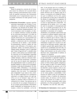 E      S       T      U       D       I     O       S     OTRAS INVESTIGACIONES
     segundo.                                                     más. A una persona que no se respeta a sí
        Desde la perspectiva concreta de la forma-                misma le será difícil comprender el significa-
     ción moral, los esfuerzos de la escuela básica               do del respeto a los demás. En este sentido,
     deben orientarse particularmente hacia el desa-              puede afirmarse que la empatía surge de sí
     rrollo de aquellas emociones más íntimamente                 mismo y se proyecta en la calidad de relacio-
     relacionadas con el comportamiento moral. Es-                nes que se establecen con los otros, puesto
     tas pueden clasificarse de modo general en dos               que proporciona la base para el desarrollo de
     categorías:                                                  los afectos, la solidaridad y la compasión. Al
                                                                  respecto, Goleman (1996) explica que si no
     a) Emociones Prosociales: agrupan aquellas                   se tiene la capacidad para comprender los
        emociones relacionadas con el interés, la con-            sentimientos de los demás, si no se es capaz
        sideración y el sentido de responsabilidad por            de sentir la necesidad o la desesperación del
        el bienestar y los derechos de los demás. Este            otro, no es posible preocuparse por él. Por
        interés se manifiesta fundamentalmente a tra-             ello, con razón, se afirma que las raíces de la
        vés de emociones como la empatía y el afec-               moralidad se encuentran en la empatía.
        to. La empatía constituye el punto de partida             Atendiendo a las profundas repercusiones que
        de las emociones prosociales y de todas las               la carencia de aptitud empática genera indi-
        capacidades sociales. Puede definirse como                vidual y socialmente, se hace evidente que
        aquella dimensión de la personalidad que                  todos los esfuerzos que se lleven a cabo con
        implica la capacidad para identificarse, com-             miras a su promoción estarán orientados en
        prender y conmoverse ante los sentimientos                el mejor de los caminos. Berkowitz (1995),
        y emociones de los demás y para entender                  refiriéndose al papel de la escuela en la edu-
        los pensamientos, motivos y puntos de vista               cación de las emociones morales, explica que
        ajenos como diferentes a los propios, pero                el objetivo general debe apuntar hacia el de-
        igualmente válidos. En términos prácticos la              sarrollo de la sensibilidad moral del niño. Es
        empatía puede entenderse como la capacidad                decir, se trata de estimularlo para que se iden-
        para “tomar el lugar del otro” y entender cómo            tifique afectivamente con los actos de bon-
        se siente o cómo piensa en un momento dado.               dad hacia otros, despreciando el maltrato, la
        Se relaciona con las habilidades requeridas               violencia o la injusticia.
        para tener éxito en una gran variedad de acti-              Algunas de las técnicas que pueden emplear-
        vidades humanas, desde las relaciones fami-               se para desarrollar la capacidad empática en
        liares hasta diversas profesiones. Constituye             la educación básica son: los juegos de inter-
        uno de los ejes de soporte más importantes                cambio de roles en los cuales los niños repre-
        del comportamiento moral. La ausencia de ca-              sentan en forma alterna papeles antagónicos.
        pacidad empática es típica de los psicópatas,             En estos juegos se pide a los mismos partici-
        criminales y todo tipo de abusadores. Por ello,           pantes que elaboren los guiones, con el fin
        Goleman (1996), refiriéndose a las personas               de inducirlos a pensar respecto a cómo se sen-
        con dificultades para desarrollar la capacidad            tirían y actuarían si se encontraran en deter-
        empática, dice con razón: “La incapacidad                 minadas situaciones. Otras estrategias pueden
        para comprender lo que siente el otro, consti-            ser las visitas guiadas a comunidades o insti-
        tuye un déficit importante de la inteligencia             tuciones de carácter social, las actividades de
        emocional y un trágico fracaso en lo que sig-             asistencia a éstas, el análisis de situaciones
        nifica ser un ser humano” (pág 123).“La                   sociales reales, de noticias o de los mismos
        empatía se construye sobre la conciencia y la             sucesos que ocurren en el salón o en la es-
        estimación de sí mismo. Una persona que no                cuela, las lecturas comentadas sobre temas
        es consciente de sus propias limitaciones ni              pertinentes a los fines perseguidos, el análisis
        de sus propias potencialidades dificilmente               de biografías o los cine foro, entre otras.
        podrá comprender las limitaciones de otros o
        aceptar y valorar las cualidades en los de-            b) Emociones de Autocensura: reúnen aquellas


98   A C C I O N   P E D A G Ó G I C A, Vol. 8, No. 2 / 1999   Luz Angela Gutiérrez / Construcción de la Personalidad Moral
 