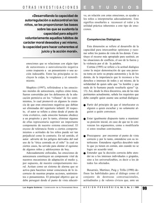 OTRAS INVESTIGACIONES                                          E      S       T      U       D       I     O       S

      «Desarrollando la capacidad de                           vo, en relación con estas emociones, es ayudar a
                                                               los niños a interpretarlas adecuadamente. Esto
  autorregulación o autocontrol en los
                                                               significa enseñarles a reconocer el valor y la
 niños, se les proporcionan las bases                          utilidad práctica inherentes a este tipo de emo-
          sobre las que se sustenta la                         ciones.
               capacidad para adquirir
  voluntariamente aquellos hábitos de                              Competencias Dialógicas:
carácter moral deseados y así mismo,
la capacidad para hacer coherentes el                              Esta dimensión se refiere al desarrollo de la
                                                               capacidad para intercambiar opiniones y razo-
             juicio y la acción moral».                        nar sobre los puntos de vista de los demás. Cons-
                                                               tituye el recurso más apropiado para sustituir, en
                                                               las situaciones de conflicto, el uso de la fuerza y
   emociones que se relacionan con algún tipo                  la violencia por el de la palabra.
   de autocensura o autovaloración negativa                        Cortina (1995) se refiere a la actitud dialógica
   como respuesta a un pensamiento o una ac-                   como la mejor demostración de que una perso-
   ción indeseable. Entre las principales se in-               na toma en serio su propia autonomía y la de los
   cluyen la culpa, la vergüenza y el remordi-                 demás, de la importancia que le reconoce a los
   miento.                                                     derechos e intereses de todos y así mismo, de la
                                                               solidaridad de quien sabe que “es hombre y que
    Shaphiro (1997), refiriéndose a las emocio-                nada de lo humano puede resultarle ajeno” (p.
nes morales de autocensura, explica cómo éstas,                13). Así, desde la ética discursiva, una de las más
fueron convertidas por los defensores de la edu-               pertinentes actualmente, señala los requisitos que
cación permisiva en los “villanos” de los senti-               debe cumplir quien asume una actitud dialógica:
mientos, lo cual promovió en algunos la creen-
cia de que eran emociones negativas que debían                     Partir del principio de que el interlocutor es
ser eliminadas del repertorio infantil. Al respec-                 alguien a quien escuchar y no solamente al-
to, el autor se refiere a cómo desde el punto de                   guien a quién convencer.
vista evolutivo, cada emoción humana obedece
a un propósito y por lo tanto, eliminar algunas                    Estar igualmente dispuesto tanto a mantener
de ellas representaría suprimir un importante                      su posición inicial, en caso de que no le con-
componente de nuestro sistema emocional. El                        venzan los argumentos, como a modificarla
exceso de tolerancia frente a ciertos comporta-                    si estos resultan convincentes.
mientos o actitudes de los niños puede ser tan
perjudicial como lo contrario. En tal sentido, el                  Preocuparse por encontrar el punto de vista
autor advierte de los peligros derivados del mal                   correcto y por lo tanto, entenderse con su in-
uso de la “ética centrada en el niño” la cual en                   terlocutor. Entenderse significa descubrir todo
ciertos casos, ha servido para alentar el egoísmo                  lo que ya tienen en común, aún cuando no se
de algunos niños y adolescentes de hoy.                            logre un acuerdo total.
    Adecuadamente enfocadas, las emociones de                      Entender que la decisión correcta debe aten-
autocensura constituyen un componente vital de                     der no a los intereses individuales o grupales,
nuestros mecanismos de adaptación al medio y,                      sino a los universalizables, es decir a los de
por supuesto, de nuestro comportamiento mo-                        todos los afectados.
ral. Actúan como un sistema de alarma que se
activa para hacernos tomar consciencia de lo in-                  Buxarraíz, Martínez, Puig y Trilla (1990) de-
correcto de nuestras propias acciones, sentimien-              finen las habilidades para el diálogo como el
tos o pensamientos. El principal objetivo que se               conjunto de destrezas conversacionales,
debe perseguir desde el punto de vista educati-                actitudinales y de valores cívicos que, ante un

Luz Angela Gutiérrez / Construcción de la Personalidad Moral   A C C I O N   P E D A G Ó G I C A, Vol. 8, No. 2 / 1999
                                                                                                                         99
 