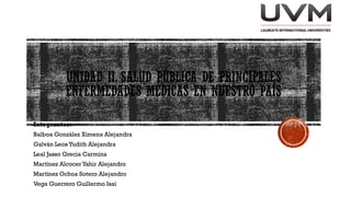UNIDAD II. SALUD PÚBLICA DE PRINCIPALES
ENFERMEDADES MÉDICAS EN NUESTRO PAÍS
Integrantes:
Balboa González Ximena Alejandra
Galván Leos Yudith Alejandra
Leal Jasso Grecia Carmina
Martínez Alcocer Yahir Alejandro
Martínez Ochoa Sotero Alejandro
Vega Guerrero Guillermo Isaí
 