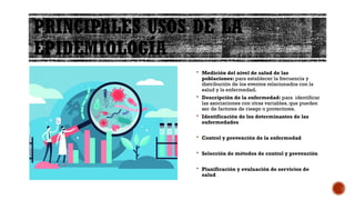 PRINCIPALES USOS DE LA
EPIDEMIOLOGÍA
 Medición del nivel de salud de las
poblaciones: para establecer la frecuencia y
distribución de los eventos relacionados con la
salud y la enfermedad.
 Descripción de la enfermedad: para identificar
las asociaciones con otras variables, que pueden
ser de factores de riesgo o protectores.
 Identificación de los determinantes de las
enfermedades
 Control y prevención de la enfermedad
 Selección de métodos de control y prevención
 Planificación y evaluación de servicios de
salud
 