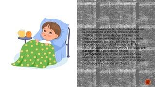 La historia natural de la enfermedad describe
la evolución de la misma, sin intervención
médica, desde antes de que ésta se inicie
(interacción entre el individuo y su ambiente
biopsicosocial), hasta su resolución en
recuperación, cronicidad o muerte. En la
historia natural se distinguen los períodos pre-
patogénico (o período de riesgo)
y patogénico; este último se inicia con una
etapa preclínica, caracterizada por cambios
bioquímicos y tisulares, sin síntomas ni signos
propios de la condición patológica.
 
