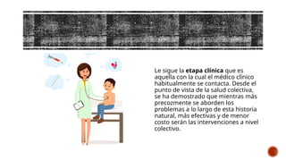 Le sigue la etapa clínica que es
aquella con la cual el médico clínico
habitualmente se contacta. Desde el
punto de vista de la salud colectiva,
se ha demostrado que mientras más
precozmente se aborden los
problemas a lo largo de esta historia
natural, más efectivas y de menor
costo serán las intervenciones a nivel
colectivo.
 