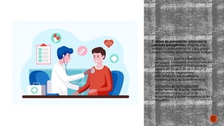 2.-Nivel de prevención secundario
(periodo patogénico): dirigida a la
población presuntamente sana y/o en
etapas iniciales de enfermedad, incluye:
 Diagnóstico precoz y tratamiento
oportuno: búsqueda intencionada en
población general presuntamente
sana o en grupos de alto riesgo y
consecuente tratamiento.
IMPORTANTE: no modifica la
incidencia real de la enfermedad.
 Limitación de la incapacidad:
tratamiento de la enfermedad en
sintomáticos para acortar la
enfermedad y evitar complicaciones y
secuelas.
 