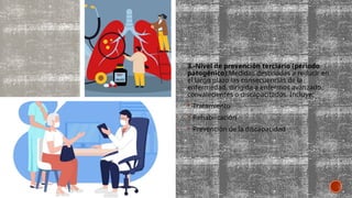 3.-Nivel de prevención terciario (periodo
patogénico):Medidas destinadas a reducir en
el largo plazo las consecuencias de la
enfermedad, dirigida a enfermos avanzado,
convalecientes o discapacitados. Incluye:
 Tratamiento
 Rehabilitación
 Prevención de la discapacidad
 