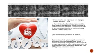  Una buena salud es el mejor recurso para el progreso
personal, económico y social.
La Promoción de la Salud constituye un proceso político y
social global que abarca acciones dirigidas a modificar las
condiciones sociales, ambientales y económicas, con el fin
de favorecer su impacto positivo en la salud individual y
colectiva. Carta de Ottawa (OMS).
¿Qué se entiende por prevención de la salud?
Según el diccionario de epidemiología, la prevención son
acciones que están destinadas a erradicar, eliminar o
minimizar el impacto de la enfermedad y la discapacidad. El
concepto de prevención se define mejor en unos niveles que
están establecidos por la Organización Mundial de la Salud
(OMS): primaria, secundaria o terciaria.
 