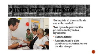 PRIMER NIVEL DE ATENCIÓN
Se impide el desarrollo de
una enfermedad.
Los tipos de prevención
primaria incluyen los
siguientes:
 Vacunaciones
 Asesoramiento para
cambiar comportamientos
de alto riesgo
 