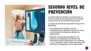 SEGUNDO NIVEL DE
PREVENCIÓN
La enfermedad se detecta y se trata pronto, a
menudo antes de que aparezcan los síntomas,
lo que minimiza las consecuencias graves.
Los tipos de prevención secundaria incluyen los
siguientes:
• Los programas de cribado, como la
mamografía para detectar el cáncer de mama
y la densitometría ósea para detectar la
osteoporosis.
• Rastrear a las parejas sexuales de una
persona con diagnóstico de infección de
transmisión sexual (localización de contactos)
y, si es necesario, tratar a estas personas para
minimizar la propagación de la enfermedad.
 