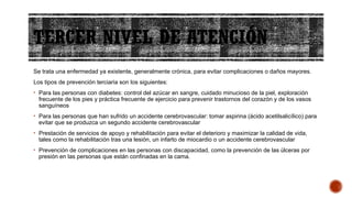 TERCER NIVEL DE ATENCIÓN
Se trata una enfermedad ya existente, generalmente crónica, para evitar complicaciones o daños mayores.
Los tipos de prevención terciaria son los siguientes:
• Para las personas con diabetes: control del azúcar en sangre, cuidado minucioso de la piel, exploración
frecuente de los pies y práctica frecuente de ejercicio para prevenir trastornos del corazón y de los vasos
sanguíneos
• Para las personas que han sufrido un accidente cerebrovascular: tomar aspirina (ácido acetilsalicílico) para
evitar que se produzca un segundo accidente cerebrovascular
• Prestación de servicios de apoyo y rehabilitación para evitar el deterioro y maximizar la calidad de vida,
tales como la rehabilitación tras una lesión, un infarto de miocardio o un accidente cerebrovascular
• Prevención de complicaciones en las personas con discapacidad, como la prevención de las úlceras por
presión en las personas que están confinadas en la cama.
 