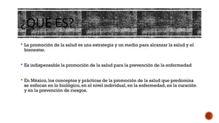 ¿QUE ES?
 La promoción de la salud es una estrategia y un medio para alcanzar la salud y el
bienestar.
 Es indispensable la promoción de la salud para la prevención de la enfermedad
 En México, los conceptos y prácticas de la promoción de la salud que predomina
se enfocan en lo biológico, en el nivel individual, en la enfermedad, en la curación
y en la prevención de riesgos.
 