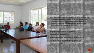  La promoción de la salud no sólo es una de las
Funciones Esenciales de la Salud Pública, de
acuerdo con la Organización Mundial de la
Salud (OMS), es una estrategia integral que
articula cinco líneas de acción:
a) políticas públicas saludables.
b) creación de entornos.
c) reforzamiento de la acción comunitaria.
d) desarrollo de aptitudes personales.
e) reorientación de los servicios sanitarios.
 