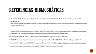 REFERENCIAS BIBLIOGRÁFICAS
 Alvarado M. (2012). Campos de estudio de la salud pública. Escuela de Salud Pública. Fecha de consulta: 06 e Agosto de 2023.
Recuperado de:
https://sp.rcm.upr.edu/que-es-salud-publica/#:~:text=Salud%20P%C3%BAblica%20es%20la%20disciplina,la%20enfermedad%20en
%20las%20poblaciones
.
 Campos, CBSM (sf). sintesis.med.uchile.cl - Historia natural de la enfermedad . https://sintesis.med.uchile.cl/index.php/profesionales/
informacion-para-profesionales/medicina/condiciones-clinicas2/otorrinolaringologia/853-7-01-3-003
 Cartwright FF, Biddiss M. Disease and history. Nueva York (NY):Thomas Crowell Company, 1972: 5-28
 Gill CA.The genesis of epidemics and the natural history of disease. Nueva York (NY):William Wood and Company, 1928:1-39.
 Promoción de la Salud. (n.d.). OPS/OMS | Organización Panamericana De La Salud. https://www.paho.org/es/temas/promocion-salud
 Rosen G. A history of public health. Baltimore (MA):The Johns Hopkins University Press: 1958.
 