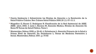  García Salabarría J. Sobrevivirán los Niveles de Atención a la Revolución de la
Salud Publica Cubana. Rev. Cubana Salud Pública 2006,32 (1): 07-15. 2.
 Magnífico G, Noceti C, Rodríguez N. Planificación de la Red Asistencial de ASSE.
ASSE- abril, 2002. 3. León I, Herrera M. Atención Medica. Niveles de Atención En
Benia W.Temas de Salud Pública.Tomo I.
 Montevideo, Fefmur 2008. p. 39-49. 4. Etchebarne L. Atención Primaria de la Salud y
Primer Nivel de Atención. En: Etchebarne L. Temas de Medicina Preventiva y
Social. Montevideo, Fefmur. 2001. p. 75-82
 