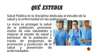 QUÉ ESTUDIA
Salud Pública es la disciplina dedicada al estudio de la
salud y la enfermedad en las poblaciones.
La meta es proteger la salud
de la población, promover
estilos de vida saludables y
mejorar el estado de salud y
bienestar de la población a
través de programas de
promoción y protección de la
salud y prevención de
enfermedades.
 