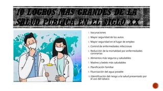 10 LOGROS MAS GRANDES DE LA
SALUD PÚBLICA EN EL SIGLO XX
1. Vacunaciones
2. Mayor seguridad de los autos
3. Mayor seguridad en el lugar de empleo
4. Control de enfermedades infecciosas
5. Reducción de la mortalidad por enfermedades
coronarias
6. Alimentos más seguros y saludables
7. Madres y bebés más saludables
8. Planificación familiar
9. Fluorización del agua potable
10.Identificación del riesgo a la salud presentado por
el uso del tabaco
 