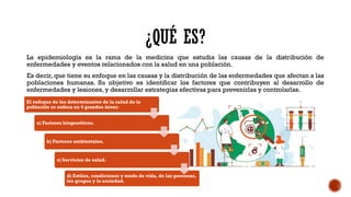 ¿QUÉ ES?
La epidemiología es la rama de la medicina que estudia las causas de la distribución de
enfermedades y eventos relacionados con la salud en una población.
Es decir, que tiene su enfoque en las causas y la distribución de las enfermedades que afectan a las
poblaciones humanas. Su objetivo es identificar los factores que contribuyen al desarrollo de
enfermedades y lesiones, y desarrollar estrategias efectivas para prevenirlas y controlarlas.
El enfoque de los determinantes de la salud de la
población se enfoca en 4 grandes áreas:
a) Factores biogenéticos.
b) Factores ambientales.
c) Servicios de salud.
d) Estilos, condiciones y modo de vida, de las personas,
los grupos y la sociedad.
 