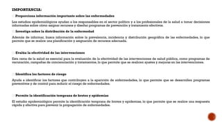 IMPORTANCIA:
🧪 Proporciona información importante sobre las enfermedades
Los estudios epidemiológicos ayudan a los responsables en el sector político y a los profesionales de la salud a tomar decisiones
informadas sobre cómo asignar recursos y diseñar programas de prevención y tratamiento efectivos.
🧪 Investiga sobre la distribución de la enfermedad
Además de informar, busca información sobre la prevalencia, incidencia y distribución geográfica de las enfermedades, lo que
permite que se realice una planificación y asignación de recursos adecuada.
🧪 Evalúa la efectividad de las intervenciones
Esta rama de la salud es esencial para la evaluación de la efectividad de las intervenciones de salud pública, como programas de
vacunación, campañas de concienciación y tratamientos, lo que permite que se realicen ajustes y mejoras en las intervenciones.
🧪 Identifica los factores de riesgo
Ayuda a identificar los factores que contribuyen a la aparición de enfermedades, lo que permite que se desarrollen programas
preventivos y de control para reducir el riesgo de enfermedades.
🧪 Permite la identificación temprana de brotes y epidemias
El estudio epidemiológico permite la identificación temprana de brotes y epidemias, lo que permite que se realice una respuesta
rápida y efectiva para prevenir la propagación de enfermedades.
 