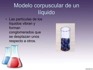 Modelo corpuscular de un
             líquido
• Las partículas de los
  líquidos vibran y
  forman
  conglomerados que
  se desplazan unos
  respecto a otros.
 