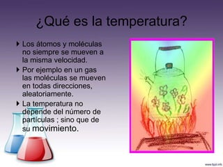 ¿Qué es la temperatura?
 Los átomos y moléculas
  no siempre se mueven a
  la misma velocidad.
 Por ejemplo en un gas
  las moléculas se mueven
  en todas direcciones,
  aleatoriamente.
 La temperatura no
  depende del número de
  partículas ; sino que de
  su movimiento.
 