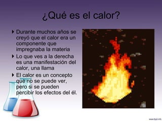 ¿Qué es el calor?
 Durante muchos años se
  creyó que el calor era un
  componente que
  impregnaba la materia
 Lo que ves a la derecha
  es una manifestación del
  calor, una llama
 El calor es un concepto
  que no se puede ver,
  pero si se pueden
  percibir los efectos del él.
 