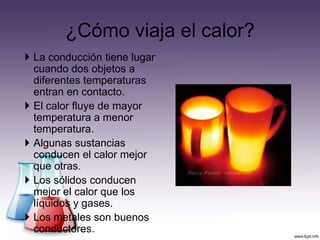 ¿Cómo viaja el calor?
 La conducción tiene lugar
  cuando dos objetos a
  diferentes temperaturas
  entran en contacto.
 El calor fluye de mayor
  temperatura a menor
  temperatura.
 Algunas sustancias
  conducen el calor mejor
  que otras.
 Los sólidos conducen
  mejor el calor que los
  líquidos y gases.
 Los metales son buenos
  conductores.
 