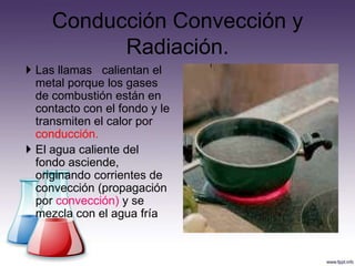 Conducción Convección y
           Radiación.
 Las llamas calientan el
  metal porque los gases
  de combustión están en
  contacto con el fondo y le
  transmiten el calor por
  conducción.
 El agua caliente del
  fondo asciende,
  originando corrientes de
  convección (propagación
  por convección) y se
  mezcla con el agua fría
 