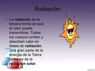 Radiación
• La radiación es la
  tercera forma en que
  el calor puede
  transmitirse. Todos
  los cuerpos emiten y
  absorben calor en
  forma de radiación.
  Una gran parte de la
  energía de la Tierra
  proviene de la
  radiación solar.
 