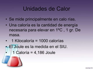Unidades de Calor
• Se mide principalmente en calo rías.
• Una caloría es la cantidad de energía
  necesaria para elevar en 1ºC , 1 gr. De
  masa.
• 1 Kilocaloría = 1000 calorías
• El Joule es la medida en el SIU.
• 1 Caloría = 4,186 Joule
 