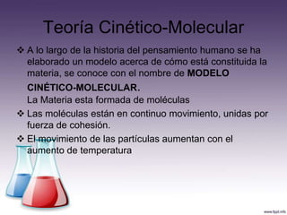 Teoría Cinético-Molecular
 A lo largo de la historia del pensamiento humano se ha
  elaborado un modelo acerca de cómo está constituida la
  materia, se conoce con el nombre de MODELO
  CINÉTICO-MOLECULAR.
  La Materia esta formada de moléculas
 Las moléculas están en continuo movimiento, unidas por
  fuerza de cohesión.
 El movimiento de las partículas aumentan con el
  aumento de temperatura
 