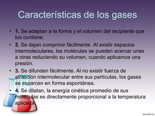 Características de los gases
• 1. Se adaptan a la forma y el volumen del recipiente que
  los contiene.
• 2. Se dejan comprimir fácilmente. Al existir espacios
  intermoleculares, las moléculas se pueden acercar unas
  a otras reduciendo su volumen, cuando aplicamos una
  presión.
• 3. Se difunden fácilmente. Al no existir fuerza de
  atracción intermolecular entre sus partículas, los gases
  se esparcen en forma espontánea.
• 4. Se dilatan, la energía cinética promedio de sus
  moléculas es directamente proporcional a la temperatura
  aplicada.
 