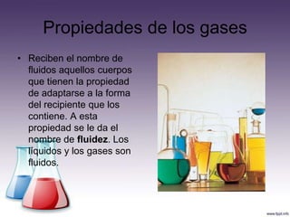 Propiedades de los gases
• Reciben el nombre de
  fluidos aquellos cuerpos
  que tienen la propiedad
  de adaptarse a la forma
  del recipiente que los
  contiene. A esta
  propiedad se le da el
  nombre de fluidez. Los
  líquidos y los gases son
  fluidos.
 