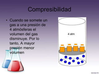 Compresibilidad
• Cuando se somete un
  gas a una presión de
  4 atmósferas el
  volumen del gas
  disminuye. Por lo
  tanto, A mayor
  presión menor
  volumen
 