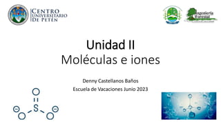 Unidad II
Moléculas e iones
Denny Castellanos Baños
Escuela de Vacaciones Junio 2023
 